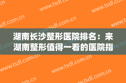 湖南长沙整形医院排名：来湖南整形值得一看的医院指南！(长沙排名第一的整形医院)