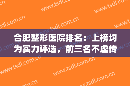 合肥整形医院排名：上榜均为实力评选，前三名不虚传！(合肥整形医生排行榜)
