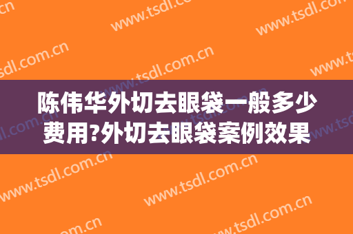陈伟华外切去眼袋一般多少费用?外切去眼袋案例效果对比图_哈尔滨医科大学附属第四医院