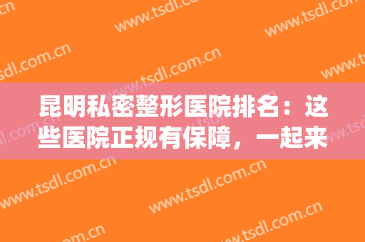 昆明私密整形医院排名：这些医院正规有保障，一起来看看吧！(昆明十大正规大型整形医院排行榜)