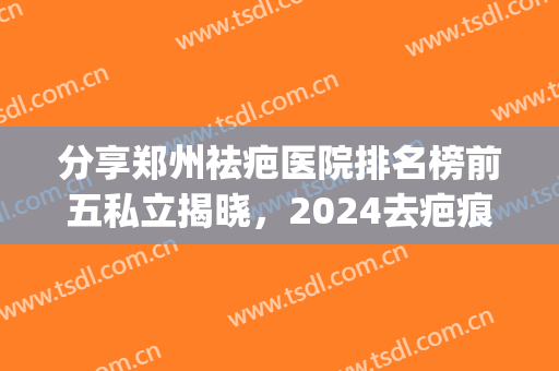 分享郑州祛疤医院排名榜前五私立揭晓，2024去疤痕价目表看一看吧(郑州最好的祛疤医院)