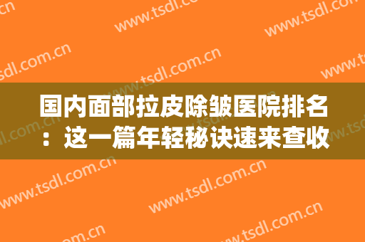 国内面部拉皮除皱医院排名：这一篇年轻秘诀速来查收~(面部拉皮除皱好的医院)