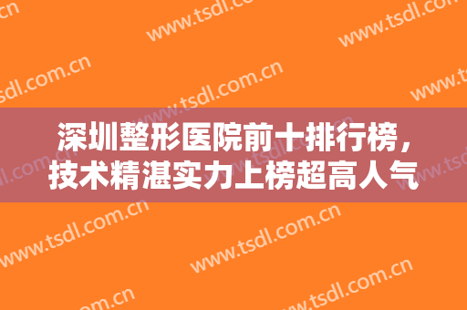 深圳整形医院前十排行榜，技术精湛实力上榜超高人气医院等你来选~~
