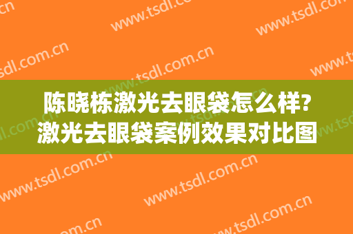 陈晓栋激光去眼袋怎么样?激光去眼袋案例效果对比图_南通大学附属医院