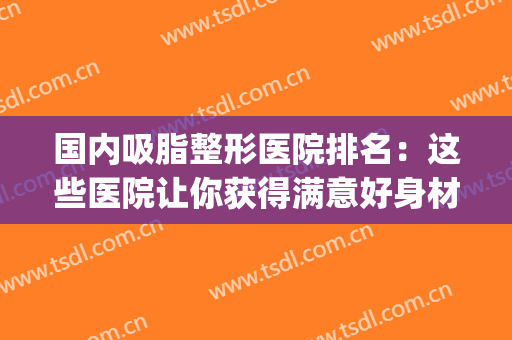 国内吸脂整形医院排名：这些医院让你获得满意好身材~(吸脂整形哪家医院好)