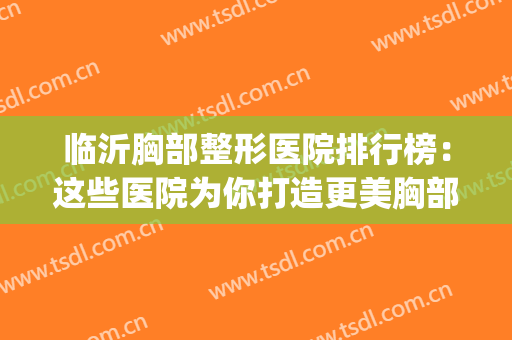 临沂胸部整形医院排行榜：这些医院为你打造更美胸部~(临沂整形美容医院排名最新)