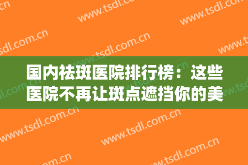 国内祛斑医院排行榜：这些医院不再让斑点遮挡你的美丽~(祛斑最好医院)