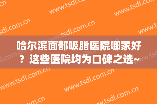 哈尔滨面部吸脂医院哪家好？这些医院均为口碑之选~(哈尔滨哪个医院抽脂好)