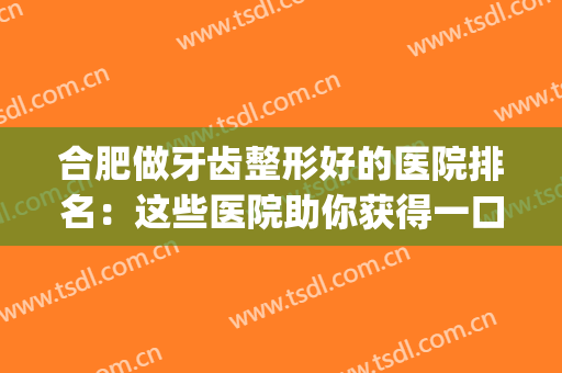 合肥做牙齿整形好的医院排名：这些医院助你获得一口整齐美丽牙齿~(合肥整牙齿医院哪家好)