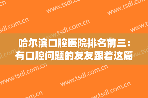 哈尔滨口腔医院排名前三：有口腔问题的友友跟着这篇选就对了！(哈尔滨最好的口腔医院排名)