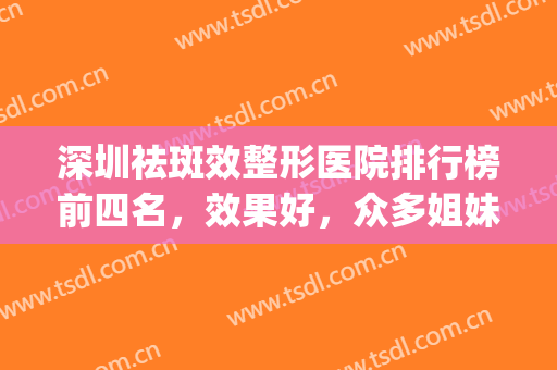 深圳祛斑效整形医院排行榜前四名，效果好，众多姐妹们的好选择！(祛斑深圳医院哪家好)