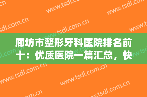 廊坊市整形牙科医院排名前十：优质医院一篇汇总，快速点击查收~(廊坊口腔医院排名)