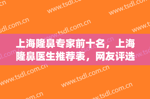 上海隆鼻专家前十名，上海隆鼻医生推荐表，网友评选有这些！(上海做隆鼻有名的医生)