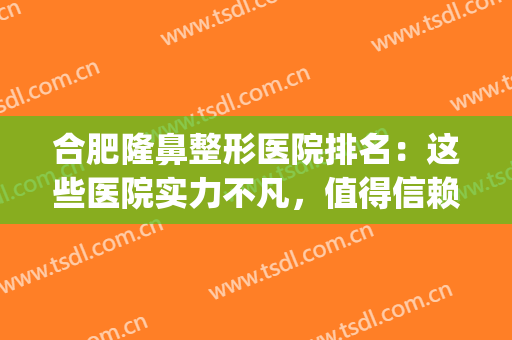 合肥隆鼻整形医院排名：这些医院实力不凡，值得信赖！(合肥哪家整形医院做鼻子好)
