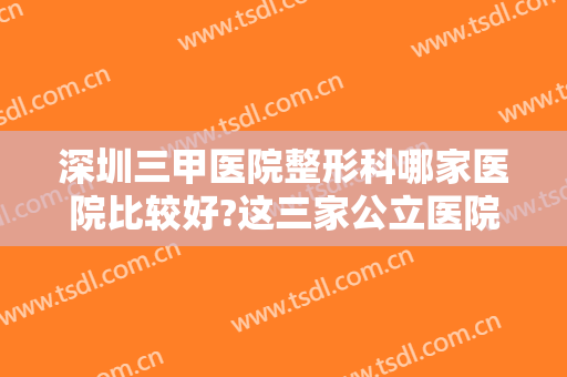 深圳三甲医院整形科哪家医院比较好?这三家公立医院效果好，口碑高~~