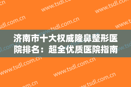 济南市十大权威隆鼻整形医院排名：超全优质医院指南，点击查看！(山东济南整形医院排行)