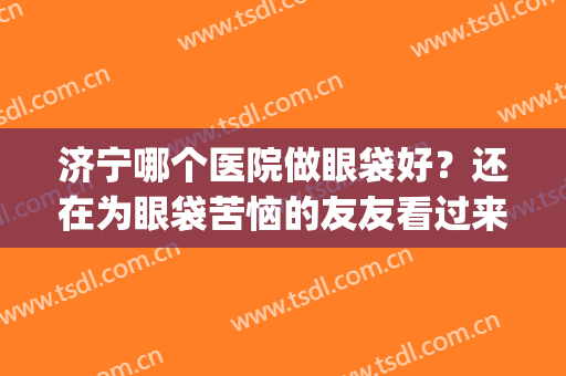 济宁哪个医院做眼袋好？还在为眼袋苦恼的友友看过来！(济宁哪里双眼皮做得好医院)