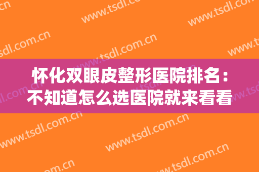 怀化双眼皮整形医院排名：不知道怎么选医院就来看看这篇！(怀化做双眼皮哪家医院最专业最好)