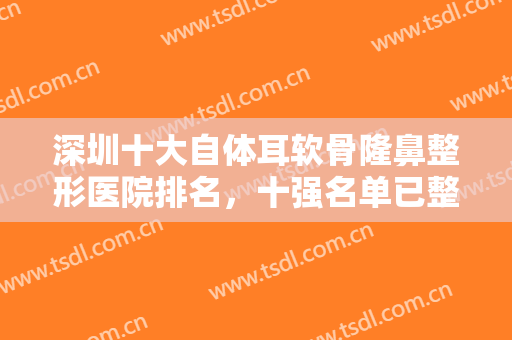 深圳十大自体耳软骨隆鼻整形医院排名，十强名单已整理好供你选择~~