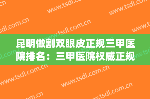 昆明做割双眼皮正规三甲医院排名：三甲医院权威正规，整形更放心~(昆明做双眼皮的正规医院)