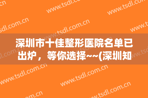 深圳市十佳整形医院名单已出炉，等你选择~~(深圳知名整形医院)
