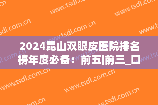 2024昆山双眼皮医院排名榜年度必备：前五|前三_口碑评价必读(昆山双眼皮哪里做最好)