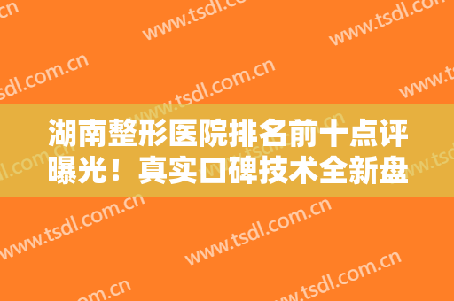 湖南整形医院排名前十点评曝光！真实口碑技术全新盘点！公立私立尽在榜内