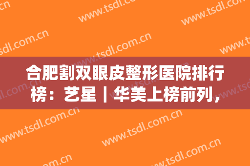 合肥割双眼皮整形医院排行榜：艺星｜华美上榜前列，实力看得见！(合肥艺星割双眼皮怎么样)