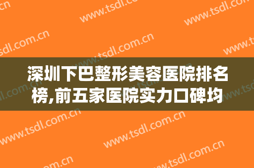 深圳下巴整形美容医院排名榜,前五家医院实力口碑均出圈~~~(深圳前十整形医院)