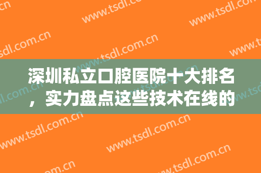 深圳私立口腔医院十大排名，实力盘点这些技术在线的医院！(深圳十大口腔医疗机构)