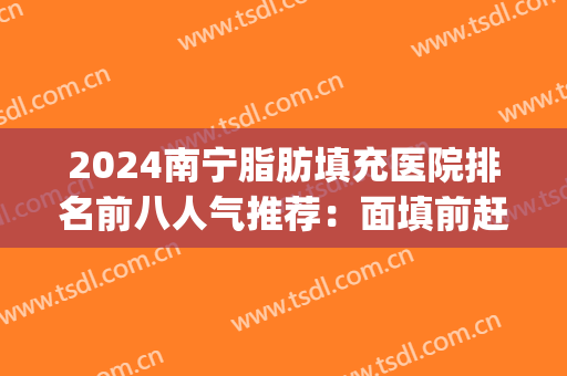 2024南宁脂肪填充医院排名前八人气推荐：面填前赶快看一看吧(南方医院脂肪填充价格)