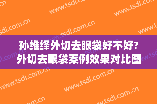 孙维绎外切去眼袋好不好?外切去眼袋案例效果对比图_中国医学科学院整形外科医院