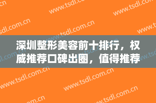 深圳整形美容前十排行，权威推荐口碑出圈，值得推荐~~~(深圳最大的美容整形医院)