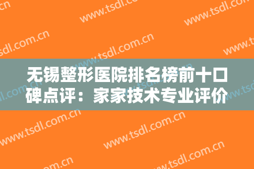 无锡整形医院排名榜前十口碑点评：家家技术专业评价高！都是很厉害的喔