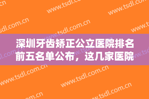 深圳牙齿矫正公立医院排名前五名单公布，这几家医院实力不容小觑！(深圳矫正牙齿公立医院排行)