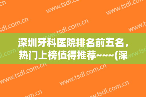 深圳牙科医院排名前五名，热门上榜值得推荐~~~(深圳最出名的牙科医院)