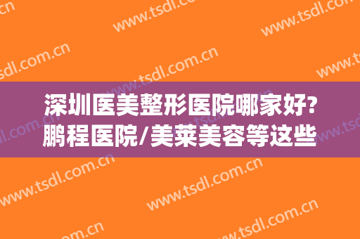 深圳医美整形医院哪家好?鹏程医院/美莱美容等这些医院值得上榜~~~(深圳鹏程医院整形美容中心)