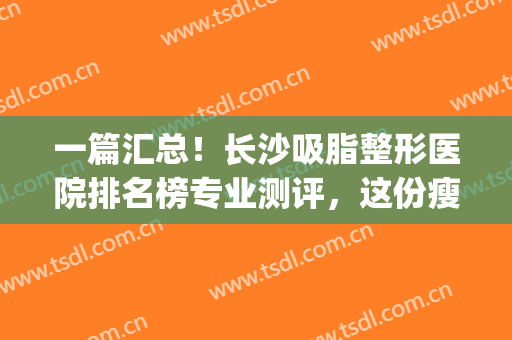 一篇汇总！长沙吸脂整形医院排名榜专业测评，这份瘦身攻略术前必看(长沙抽脂整形手术)
