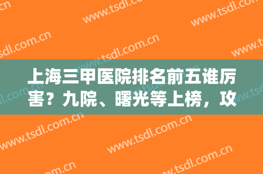上海三甲医院排名前五谁厉害？九院、曙光等上榜，攻略备齐等你选！(上海第九医院排名第几)