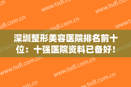 深圳整形美容医院排名前十位：十强医院资料已备好！！速来查收~~(深圳排名前十的整形医院)