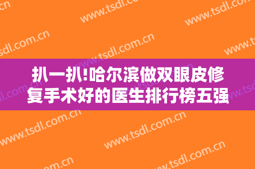 扒一扒!哈尔滨做双眼皮修复手术好的医生排行榜五强！含刁志勇、肖志波价格