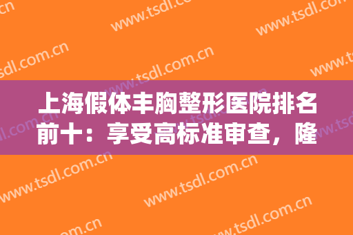 上海假体丰胸整形医院排名前十：享受高标准审查，隆胸机构看这里！(上海哪个整形医院隆胸技术最好)