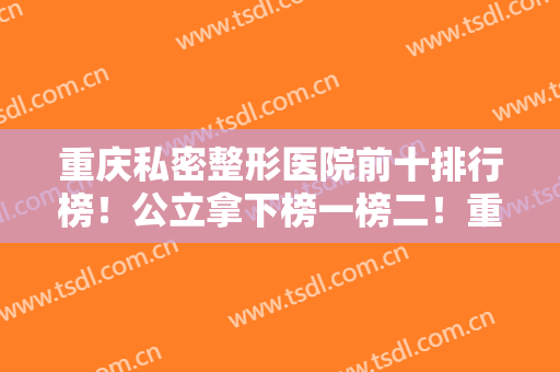 重庆私密整形医院前十排行榜！公立拿下榜一榜二！重庆私密价格表同步