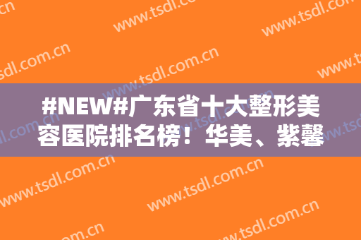 #NEW#广东省十大整形美容医院排名榜！华美、紫馨、韩妃大品牌技术可靠