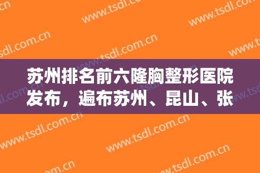苏州排名前六隆胸整形医院发布，遍布苏州、昆山、张家港等地区！(苏州有名的整容医院)