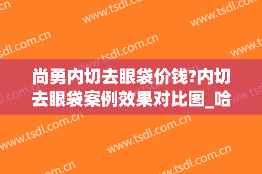 尚勇内切去眼袋价钱?内切去眼袋案例效果对比图_哈尔滨医科大学附属第一医院