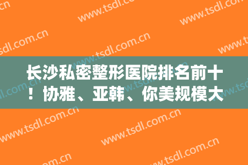 长沙私密整形医院排名前十！协雅、亚韩、你美规模大服务好~2024价格查(长沙协雅整形美容医院价格表)