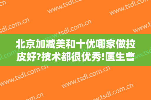 北京加减美和十优哪家做拉皮好?技术都很优秀!医生曹正东、冯立哲价格pk