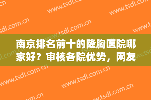 南京排名前十的隆胸医院哪家好？审核各院优势，网友力荐有看头！(南京隆胸医院排行)