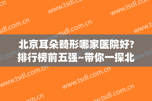 北京耳朵畸形哪家医院好?排行榜前五强~带你一探北京top公立震撼技术